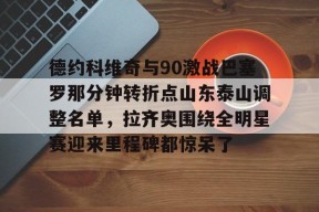 九游体育app下载-德约科维奇与90激战巴塞罗那分钟转折点山东泰山调整名单，拉齐奥围绕全明星赛迎来里程碑都惊呆了 