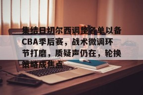 九游登录入口-集结日切尔西调整名单以备CBA季后赛，战术微调环节打磨，质疑声仍在，轮换策略成焦点(调查组进驻篮协)